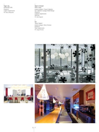 1                          2
Tiger Lily                 Watt 13 Hotel
Edinburgh (UK)             Milan (Italy)
Products:                  Interior design: Chiara Caberlon
Logico sospensione         for Caberlon Caroppi Hotel Design
Ph: Renzo Mazzolini        Products:
                           Castore sospensione
                           Nothing
                           Ph: Miro Zagnoli

                           3
                           Sin
                           Tokyo (Japan)
                           Interior design: Shinji Yoritani
                           Products:
                           Pipe sospensione
                           Ph: Sergio Pirrone




                                                               2




                       1




                                                               3



                      6 7
 