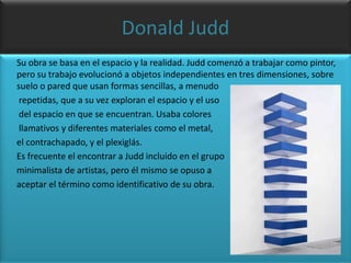 Donald Judd      Su obra se basa en el espacio y la realidad. Judd comenzó a trabajar como pintor, pero su trabajo evolucionó a objetos independientes en tres dimensiones, sobre suelo o pared que usan formas sencillas, a menudo       repetidas, que a su vez exploran el espacio y el uso       del espacio en que se encuentran. Usaba colores       llamativos y diferentes materiales como el metal,      el contrachapado, y el plexiglás.      Es frecuente el encontrar a Judd incluido en el grupominimalista de artistas, pero él mismo se opuso a      aceptar el término como identificativo de su obra.