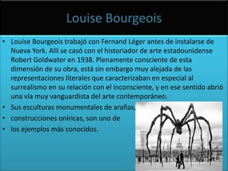 LouiseBourgeoisLouiseBourgeois trabajó con FernandLéger antes de instalarse de Nueva York. Allí se casó con el historiador de arte estadounidenseRobert Goldwater en 1938. Plenamente consciente de esta dimensión de su obra, está sin embargo muy alejada de las representaciones literales que caracterizaban en especial al surrealismo en su relación con el inconsciente, y en ese sentido abrió una vía muy vanguardista del arte contemporáneo. Sus esculturas monumentales de arañas, construcciones oníricas, son uno de los ejemplos más conocidos.