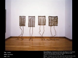 Title :  Untitled Artist :  Eva Hesse Date :  1970 Source/ Museum :  Des Moines Art Center, Des Moines, IA.  Purchased with Funds from the Coffin Fine Arts Trust, Nathan Memory Coffin, Collection of the Des Moines Art Center, 1988 Medium :  fiberglass over wire mesh, latex over cloth and wire (four units) Size :  7'6 7/8&quot; x 12'3 5/8&quot; x 3'6 1/2&quot; (2.31 x 3.75 x 1.08 m), overall 