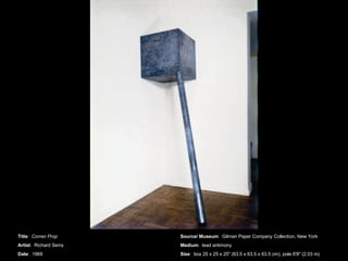 Title :  Corner Prop  Artist :  Richard Serra Date :  1969 Source/ Museum :  Gilman Paper Company Collection, New York Medium :  lead antimony Size :  box 25 x 25 x 25&quot; (63.5 x 63.5 x 63.5 cm), pole 6'8&quot; (2.03 m) 