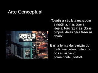 “ O artista não luta mais com a matéria, mas com a idéeia. Não faz mais obras, propõe ideias para fazer as obras” É uma forma de rejeição do tradicional objecto de arte, do seu aspecto permanente, portátil. Arte Conceptual 