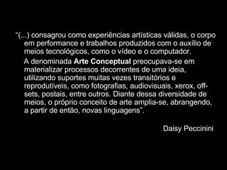 “ (...) consagrou como experiências artísticas válidas, o corpo em performance e trabalhos produzidos com o auxílio de meios tecnológicos, como o vídeo e o computador.  A denominada  Arte Conceptual  preocupava-se em materializar processos decorrentes de uma ideia, utilizando suportes muitas vezes transitórios e reprodutíveis, como fotografias, audiovisuais, xerox, off-sets, postais, entre outros. Diante dessa diversidade de meios, o próprio conceito de arte amplia-se, abrangendo, a partir de então, novas linguagens”. Daisy Peccinini  