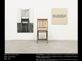 Title :  One and Three Chairs Artist :  Joseph Kosuth Date :  1965 Source/ Museum :  The Museum of Modern Art, New York.  Larry Aldrich Foundation Fund Medium :  wooden folding chair, photographic copy of chair, and photographic enlargement of dictionary definition of chair Size :  chair 32 3/8 x 14 7/8 x 20 7/8&quot; (82.2 x 37.8 x 53 cm); photo panel 36 x 24 1/8&quot; (91.5 x 61 cm); text panel 24 x 24 1/8&quot; (61 x 62.2 cm) 