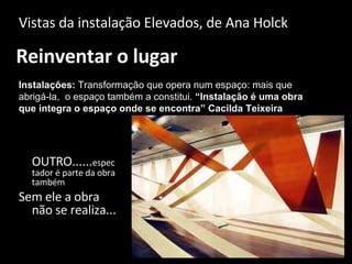 Reinventar o lugar Vistas da instalação Elevados, de Ana Holck Instalações:  Transformação que opera num espaço: mais que abrigá-la,  o espaço também a constitui.  “Instalação é uma obra que integra o espaço onde se encontra” Cacilda Teixeira OUTRO...... espectador é parte da obra também Sem ele a obra não se realiza... 
