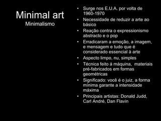 Surge nos E.U.A. por volta de 1960-1970 Necessidade de reduzir a arte ao básico Reação contra o expressionismo abstracto e o pop Erradicaram a emoção, a imagem, e mensagem e tudo que é considerado essencial à arte  Aspecto limpo, nu, simples Técnica feito á máquina,  materiais pré-fabricados em formas geométricas Significado: você é o juiz, a forma mínima garante a intensidade máxima Principais artistas: Donald Judd, Carl André, Dan Flavin  Minimal art Minimalismo 