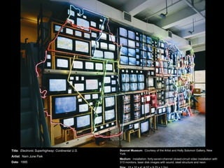 Title :  Electronic Superhighway: Continental U.S. Artist :  Nam June Paik Date :  1995 Source/ Museum :  Courtesy of the Artist and Holly Solomon Gallery, New York Medium :  installation: forty-seven-channel closed-circuit video installation with 313 monitors, laser disk images with sound, steel structure and neon Size :  15 x 32 x 4' (4.57 x 9.75 x 1.2m) 