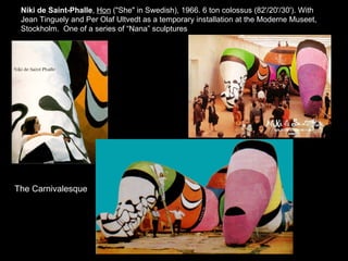 Niki de Saint-Phalle ,  Hon  (&quot;She&quot; in Swedish), 1966. 6 ton colossus (82'/20'/30'). With Jean Tinguely and Per Olaf Ultvedt as a temporary installation at the Moderne Museet, Stockholm.  One of a series of “Nana” sculptures The Carnivalesque 