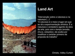Land Art “ Intervenção sobre a natureza e na natureza (...)” “ A natureza é o meio e lugar em que se dá a experimentação artística. É a natureza o verdadeiro agente da obra de arte, pois com o tempo (erosão, chuva, estações), ela acaba por modificar o carácter primeiro da proposta de trabalho” Christo, Valley Curtain 