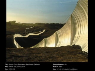 Title :  Running Fence , Sonoma and Marin County, California Artist :  Christo and Jeanne-Claude Date :  1972-1976 Source/ Museum :  n/a Medium :  fabric Size :  18' x 24 1/2 miles (5.5 m x 39.4 km) 