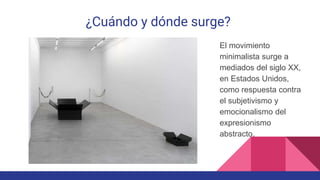 ¿Cuándo y dónde surge?
El movimiento
minimalista surge a
mediados del siglo XX,
en Estados Unidos,
como respuesta contra
el subjetivismo y
emocionalismo del
expresionismo
abstracto.
 