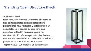 Standing Open Structure Black
Sol LeWitt, 1964
Esta obra, aun teniendo una forma abstracta es
fácil de relacionarse con ella porque tiene
proporciones muy humanas y te recuerda a un
esqueleto, en el sentido de que tiene una
estructura estándar, como un bloque de
construcción. Podría ser que esta obra intenta
mostrar a la humanidad y su efecto en la industria,
ya que se ve la estructura del humano
“representada” con material de construcción.
 