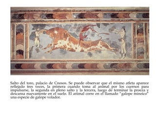 Salto del toro, palacio de Cnosos. Se puede observar que el mismo atleta aparece
reflejado tres veces, la primera cuando toma al animal por los cuernos para
impulsarse, la segunda en pleno salto y la tercera, luego de terminar la proeza y
descansa nuevamente en el suelo. El animal corre en el llamado “galope minoico”
una especie de galope volador.

 