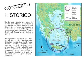XTO
NT E
CO
HISTÓRICO
Recibe este nombre en honor del
mítico rey Minos, la civilización
floreciente en Creta desde el año
2000 a.C. ca. cuyo predominio e
influencia en el mundo egeo son
manifiestos, con una evolución en la
Edad del Bronce muy distinta y
propia.  
La espléndida situación de Creta
en el centro del Mediterráneo
Oriental, en una isla fértil y con
buenos puertos, permitió que
alcanzara un gran nivel cultural y
económico. Tenía relación con
todos los países orientales gracias
a la primera gran flota que registra
la historia, gracias a la cual se
convirtió en una gran potencia
comercial

 