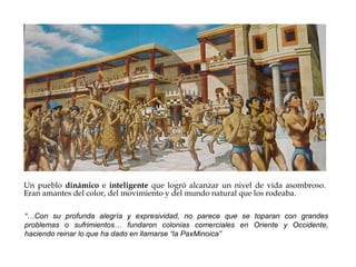Un pueblo dinámico e inteligente que logró alcanzar un nivel de vida asombroso.
Eran amantes del color, del movimiento y del mundo natural que los rodeaba.
“…Con su profunda alegría y expresividad, no parece que se toparan con grandes
problemas o sufrimientos… fundaron colonias comerciales en Oriente y Occidente,
haciendo reinar lo que ha dado en llamarse “la PaxMinoica”

 