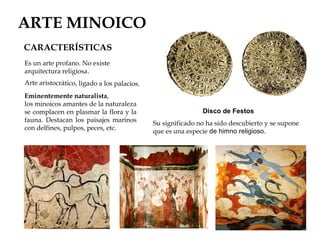 ARTE MINOICO
CARACTERÍSTICAS
Es un arte profano. No existe
arquitectura religiosa.
Arte aristocrático, ligado a los palacios.

Eminentemente naturalista,
los minoicos amantes de la naturaleza
se complacen en plasmar la flora y la
fauna. Destacan los paisajes marinos
con delfines, pulpos, peces, etc.

Disco de Festos
Su significado no ha sido descubierto y se supone
que es una especie de himno religioso.

 