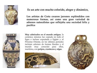 Es un arte con mucho colorido, alegre y dinámico,
Los artistas de Creta crearon jarrones espléndidos con
numerosas formas, así como una gran variedad de
adornos naturalistas que reflejaba una sociedad feliz y
pacífica

Muy admirados en el mundo antiguo, la
cerámica minoica fue copiada en todo el
Egeo e incluso exportada a Egipto y al
Próximo Oriente, en los últimos periodos
incluían adornos de formas florales y el
mundo muy conocido para ellos,
marítimo, con pulpos, crustáceos y algas.

 