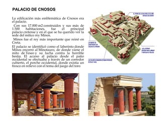 PALACIO DE CNOSOS
La edificación más emblemática de Cnosos era
el palacio.
Con sus 17.000 m2 construidos y sus más de
1.500
habitaciones,
fue
el
principal
palacio cretense y en el que se ha querido ver la
sede del mítico rey Minos.
Minos fue el rey más importante que reinó en
Creta.
El palacio se identificó como el laberinto donde
Minos encerró al Minotauro, de donde viene el
mito de Teseo y su lucha contra la horrible
bestia. El acceso al palacio desde el patio
occidental se efectuaba a través de un corredor
cubierto, el porche occidental, donde existía un
fresco en relieve con el tema del juego del toro

 