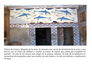 Palacio de Cnosos. Megarón de la reina. Se presume que servía de dormitorio de la reina y esta
decora con un fresco de delfines y cenefas en forma de espiral que cubría por completo las
paredes . Es uno de los frescos mas alegre de la pintura minoica. Al lado de la habitación se
encuentran dos pequeñas salas, una cuenta con una bañera y la otra con letrinas y canalización
de agua

 