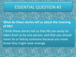 ESSENTIAL QUESTION #3


What do these stories tell us about the meaning
of life?
I think these stories tell us that life can easily be
taken from us by one person, and that you should
never lie or betray someone because you never
know they might seek revenge.
 