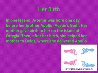 Her Birth
In one legend, Artemis was born one day
before her brother Apollo (Austin’s God). Her
mother gave birth to her on the island of
Ortygia. Then, after her birth, she helped her
mother to Delos, where she delivered Apollo.




                                 joyerickson.wordpress.com
 