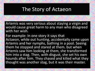 The Story of Actaeon

Artemis was very serious about staying a virgin and
would cause great harm to any man who disagreed
with her wish.
For example: In one story it says that
Actaeon, while out hunting, accidentally came upon
Artemis and her nymphs, bathing in a pool. Seeing
them he stopped and stared at them. but when
Artemis saw him looking at them, she transformed
him into a stag. Then, with disgust, she set his own
hounds after him. They chased and killed what they
thought was another stag, but it was their master.
 