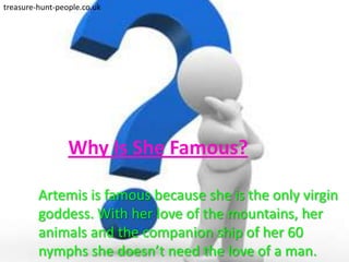 treasure-hunt-people.co.uk




                 Why Is She Famous?

         Artemis is famous because she is the only virgin
         goddess. With her love of the mountains, her
         animals and the companion ship of her 60
         nymphs she doesn’t need the love of a man.
 