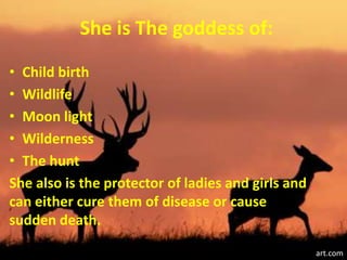 She is The goddess of:
• Child birth
• Wildlife
• Moon light
• Wilderness
• The hunt
She also is the protector of ladies and girls and
can either cure them of disease or cause
sudden death.

                                                    art.com
 