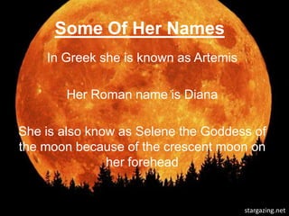 Some Of Her Names
    In Greek she is known as Artemis

       Her Roman name is Diana

She is also know as Selene the Goddess of
the moon because of the crescent moon on
               her forehead


                                       stargazing.net
 
