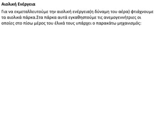 Για να εκμεταλλευτούμε την αιολική ενέργεια(η δύναμη του αέρα) φτιάχνουμε
τα αιολικά πάρκα.Στα πάρκα αυτά εγκαθηστούμε τις ανεμογεννήτριες οι
οποίες στο πίσω μέρος του έλικά τους υπάρχει ο παρακάτω μηχανισμός:
Αιολική Ενέργεια
 