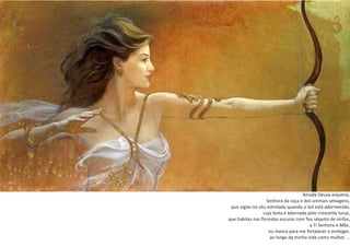 Amada Deusa arqueira,
Senhora da caça e dos animais selvagens,
que vigias no céu estrelado quando o Sol está adormecido,
cuja testa é adornada pelo crescente lunar,
que habitas nas florestas escuras com Teu séquito de ninfas,
a Ti Senhora e Mãe,
eu invoco para me fortalecer e proteger,
ao longo da minha vida como mulher ...
 