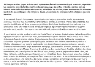 As imagens e mitos gregos mais recentes representam Ártemis como uma virgem assexuada, regente da
lua crescente, perambulando pelas florestas com seu grupo de ninfas, evitando o contato com os
homens e matando aqueles que espiavam sua intimidade. No entanto, esta é apenas uma das inúmeras
identidades assumidas por esta misteriosa Deusa, uma síntese das energias multifacetadas da essência
feminina.
A natureza de Ártemis é complexa e contraditória: ela é virgem, mas cuida e auxilia parturientes e
crianças; é caçadora e ao mesmo tempo protetora dos animais, é guerreira e rainha das Amazonas, mas
também é A Mãe dos Mil Seios, senhora da fertilidade. Simboliza a dualidade do bem e do mal, ora
aparecendo como uma linda donzela, ora deusa vingativa, agindo como parteira amorosa ou feroz
guerreira, protetora das crianças sem nunca ter sido mãe, cuidando da vida ou promovendo a morte.
A sua origem é remota, sendo a herdeira de Potnia Theron, a Senhora dos Animais da civilização neolítica,
representada cercada de animais e alada, com desenhos de peixes e espirais na sua túnica, vistos como
símbolos do fluxo de energia criativa. Originariamente, Ártemis era a Mãe da Floresta, invocada por
caçadores e viajantes que eram por Ela protegidos, desde que eles não matassem fêmeas prenhas e
filhotes, não caçassem por esporte ou distração, nem desperdiçassem recursos e riquezas naturais.
Ártemis foi reverenciada ao longo do tempo e do espaço, com diferentes atributos, nomes e rituais, mas
permanecendo sempre Megale Ártemis, a Grande Deusa. Das montanhas de Anatólia, o habitat das tribos
de Amazonas, seu culto espalhou-se para África, Sicilia, Europa, as ilhas gregas como Creta e Delos, até
Trácia na Grécia, onde floresceu em Brauron com as iniciações e danças das meninas–ursas. Sua estátua
como a Deusa dos Mil Seios, no templo de Éfeso (construído em 320 a.C.e destruído mil anos depois pelos
godos), era uma das sete maravilhas do mundo antigo e simbolizava o instinto primal de gerar, viver e
morrer, o poder verdadeiro da Grande Mãe, tanto a Nutridora quanto a Ceifadora da vida, chamada Proto
Thronia, a primeira no trono.
 