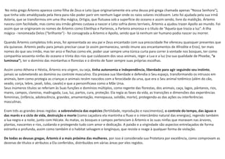 No mito grego Ártemis aparece como filha de Zeus e Leto (que originariamente era uma deusa pré-grega chamada apenas “Nossa Senhora”),
que tinha sido amaldiçoada pela Hera para não poder parir em nenhum lugar onde os raios solares incidissem. Leto foi ajudada pela sua irmã
Asteria, que se transformou em uma ilha mágica, Ortigia, que flutuava sob a superfície do oceano e assim sendo, livre da maldição. Ártemis
nasceu com facilidade, mas como seu irmão gêmeo custava a nascer e Leto sofria dores terríveis, Ártemis a ajudou trazer Apollo ao mundo. Foi
assim que se originaram os nomes de Ártemis como Eileithya e Partenos, a Parteira amorosa e o título de “Aquela que trazia a luz”. A ilha
mágica - renomeada Delos (“brilhante”) - foi consagrada a Ártemis e Apollo, sendo que lá nenhum ser humano podia nascer ou morrer.
Quando Ártemis completou três anos, foi apresentada ao seu pai e Zeus encantado com sua precocidade lhe ofereceu quaisquer presentes que
ela quisesse. Ártemis pediu para jamais precisar casar (e assim permaneceu, sendo imune aos encantamentos de Afrodite e Eros), ter mais
nomes do que seu irmão, mas ter arco e flechas como ele, poder usar sempre uma túnica curta para correr à vontade nos bosques, ter como
companhia sessenta ninfas do oceano e trinta dos rios que cuidassem dos seus animais, reger a Lua e a luz (na sua qualidade de Phoebe, “a
luminosa”), ter o domínio das montanhas e florestas e o direito de fazer sempre suas próprias escolhas.
Assim como Athena e Héstia, Ártemis era virgem, ou seja, tinha autonomia e independência, liberdade para agir seguindo seu instinto,
jamais se submetendo ao domínio ou controle masculino. Ela prezava sua liberdade e defendia o Seu espaço, transformando os intrusos em
animais, bem como protegia as crianças e animais recém nascidos com a ferocidade da ursa, que era o Seu animal totêmico (além do cão,
veado, corça, lebre, javali, lobo, cavalo) e que a personificava como a Mãe Ursa.
Seus inúmeros títulos se referiam às Suas funções e domínios múltiplos, como regente das florestas, dos animais, caça, lagos, pântanos, rios,
mares, campos, clareiras, madrugada, Lua, luz, partos, cura, proteção. Ela regia as fases da vida, as transições e dimensões das experiências
femininas, (infância, adolescência, gravidez, amamentação, menopausa, solidão, morte), protegendo-as das ações ou interferências
masculinas.
Eram três as grandes áreas regidas: a sobrevivência das espécies (fertilidade, reprodução e nascimentos), o controle do tempo, das águas e
das marés e o ciclo de vida, destruição e morte (como caçadora ela mantinha o fluxo e o intercâmbio natural das energias), regendo também
a lua negra e a noite, junto com Hécate. As matas, os bosques e campos pertenciam à Ártemis e às suas ninfas que moravam nas árvores,
plantas, nascentes e rios, cuidando e protegendo tudo com amor e dedicação. A paixão e a virgindade são aspectos entrelaçados de forma
estranha e profunda, assim como também é o habitat selvagem e longínquo, que resiste e reage à qualquer forma de violação.
De todas as deusas gregas, Ártemis é a mais próxima das mulheres, por isso é considerada sua Protetora por excelência, como comprovam as
dezenas de títulos e atributos a Ela conferidos, distribuídos em várias áreas por eles regidos.
 