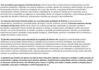 Para as mulheres que seguem o Caminho da Deusa, Ártemis personifica o espírito feminino independente, que lhes
possibilita estabelecer e defender seus próprios objetivos e escolhas, agindo com confiança e determinação, sem precisar
da aprovação masculina. Sentindo-se completas em si e por elas mesmas, o arquétipo de Ártemis reencontrado e
reavivado pelas mulheres modernas, lhes confere a habilidade de se concentrar naquilo que é importante, sem se
perturbar com a competição, as exigências ou necessidades alheias. O enfoque nos objetivos e a perseverança facilitam a
superação dos desafios e obstáculos, direcionando a vontade para alcançar o alvo estabelecido.
As metas do movimento feminista podem ser resumidas pelas qualidades de Ártemis: empreendimento,
independência, competência, compaixão (pelos oprimidos, crianças, mulheres, animais). A área dos interesses abrange
uma gama variada como: defesa social, socorro às mulheres perseguidas, maltratadas ou abusadas, combate à
pornografia e exploração infantil, punição dos estupros e incestos, o empenho para a divulgação e prática dos partos
naturais com auxilio das parteiras, a conexão, o respeito e a gratidão permanente perante a natureza, as competições
esportivas para jovens, atividades e preocupações ecológicas, solidariedade, parceria e irmandade entre as mulheres, o
resgate dos valores e cultos lunares.
Os desafios representados pela exacerbação do arquétipo de Ártemis são: negação da vulnerabilidade própria,
indiferença às necessidades alheias (frieza e crueldade com os homens e animais), hostilidade, raiva destrutiva,
distanciamento emocional, falta de atenção, cuidados ou compaixão perante os outros, desvalorização das qualidades
receptivas, nutridoras e protetoras femininas. A tarefa para retificar os excessos ou faltas deste arquétipo consta na
identificação dos padrões positivos e negativos, reconhecendo e eliminando a auto-sabotagem, o alinhamento com os
ciclos lunares e naturais, atividades físicas, interesse pela natureza, a definição do que precisa renovar, inovar, descartar,
começar ou completar, a valorização da amizade com mulheres.
A sabedoria que Ártemis nos oferece nos dias de hoje é descobrir, defender e expressar a verdade e o poder pessoal, ter
centramento e enfoque necessários para alcançar objetivos, complementar as polaridades internas e externas, ampliar
os interesses saindo do micro e do individual para o macro e o global, unir razão e emoção, instinto e intuição, força e
compaixão, rumo para a unificação e a total integração do ser.
 