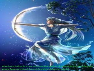 Artemisa era la diosa de la caza, de los animales salvajes y de la Luna mientras que su hermano
gemelo Apolo era el dios de la luz, de la profecia, de las artes y del Sol.
 