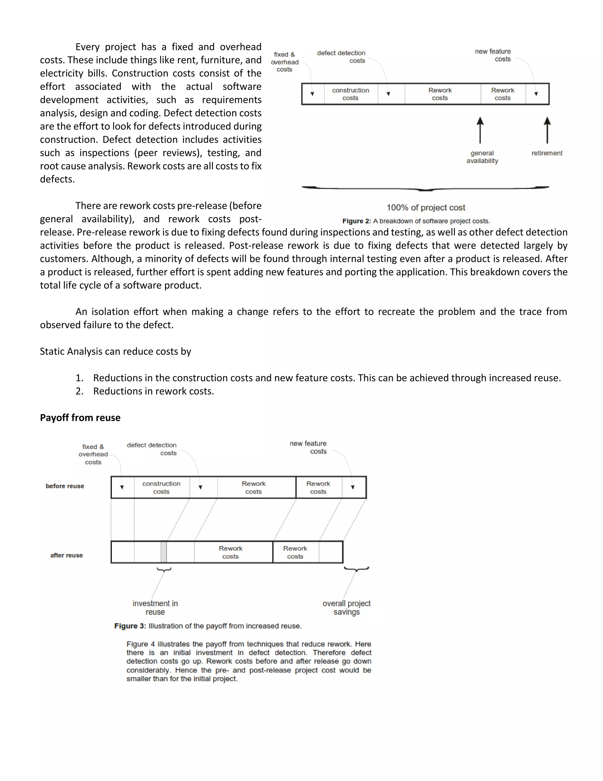 Every project has a fixed and overhead
costs. These include things like rent, furniture, and
electricity bills. Construction costs consist of the
effort associated with the actual software
development activities, such as requirements
analysis, design and coding. Defect detection costs
are the effort to look for defects introduced during
construction. Defect detection includes activities
such as inspections (peer reviews), testing, and
root cause analysis. Rework costs are all costs to fix
defects.
There are rework costs pre-release (before
general availability), and rework costs post-
release. Pre-release rework is due to fixing defects found during inspections and testing, as well as other defect detection
activities before the product is released. Post-release rework is due to fixing defects that were detected largely by
customers. Although, a minority of defects will be found through internal testing even after a product is released. After
a product is released, further effort is spent adding new features and porting the application. This breakdown covers the
total life cycle of a software product.
An isolation effort when making a change refers to the effort to recreate the problem and the trace from
observed failure to the defect.
Static Analysis can reduce costs by
1. Reductions in the construction costs and new feature costs. This can be achieved through increased reuse.
2. Reductions in rework costs.
Payoff from reuse
 