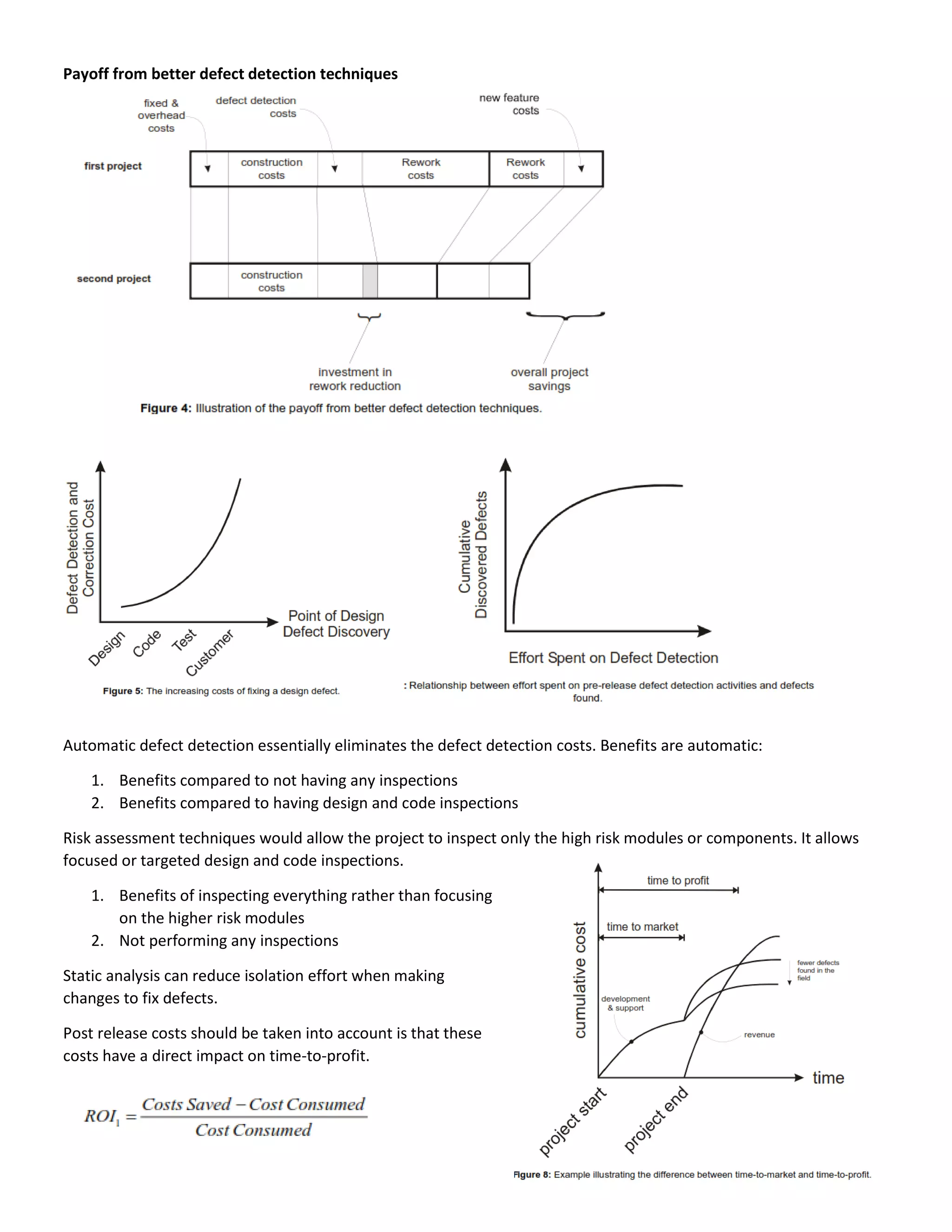 Payoff from better defect detection techniques
Automatic defect detection essentially eliminates the defect detection costs. Benefits are automatic:
1. Benefits compared to not having any inspections
2. Benefits compared to having design and code inspections
Risk assessment techniques would allow the project to inspect only the high risk modules or components. It allows
focused or targeted design and code inspections.
1. Benefits of inspecting everything rather than focusing
on the higher risk modules
2. Not performing any inspections
Static analysis can reduce isolation effort when making
changes to fix defects.
Post release costs should be taken into account is that these
costs have a direct impact on time-to-profit.
 