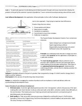 ************ Lean [POPPENDIECK-2003] Chapter 1, 2 **************************************************
Lean is: “A systematic approach to identifying and eliminating waste through continuous improvement, flowing the
product at the pull of the customer in pursuit of perfection.” Lean is centered around preserving value with less work.
Lean Software Development is the application of lean principles to the craft of software development.
Just-in-time approach. Stop trying to maximize local efficiencies.
Practice: Stop-the-Line culture.
1. Preoccupation with failure
2. Reluctance to simplify
3. Sensitivity to operations
4. Commitment to learn from mistakes
5. Deference to expertise
The Toyota Product Development System, Four cornerstone
elements:
1. System design by an entrepreneurial leader
2. Expert engineering workforce
3. Responsibility based planning and control
4. Self-based concurrent engineering
Principles are underlying truths that don’t change over time
or space, while practices are the application of principles to
a particular situation.
The learn-by-doing approach: Adopt a coherent set of
practices with confidence that this will eventually lead to
understanding of the principles behind them. Then there is
an understand-before-doing approach: Understand the
underlying principles, and use them to develop practices for
specific situations.
Software Embedded software is the part of a product that is expected to change. If it didn’t need to change, then it
might as well be hardware.
Development is the process of transforming ideas into products.
Kanban is a method for managing the creation of products with an emphasis on continual delivery while not
overburdening the development team.
Seven Principles of Lean Software Development
1. Eliminate waste. A common agile development practice is the ‘retrospective’, which is the process of the team
meeting after each short iteration to discuss what went well, what didn’t, and what could be done differently in
the next iteration. This iterative process of learning and continual improvement is an important part of
identifying waste and eliminating it.
2. Build quality in. There are quality assurance processes designed to avoid quality issues in the first place.
Examples of this are Pair Programming, Test Driven Development, constant feedback and automation. Myth:
The Job of Testing Is to Find Defects
 