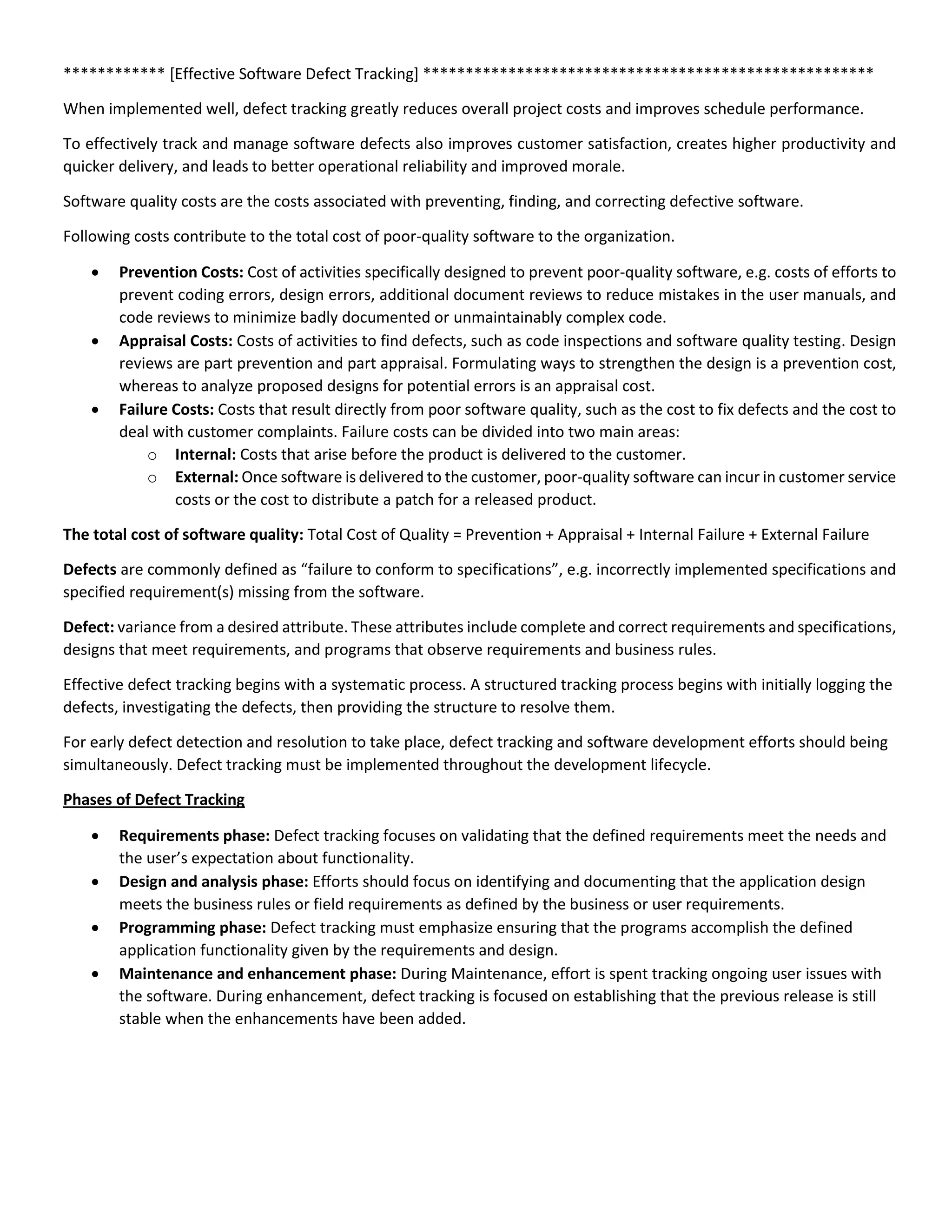 ************ [Effective Software Defect Tracking] *****************************************************
When implemented well, defect tracking greatly reduces overall project costs and improves schedule performance.
To effectively track and manage software defects also improves customer satisfaction, creates higher productivity and
quicker delivery, and leads to better operational reliability and improved morale.
Software quality costs are the costs associated with preventing, finding, and correcting defective software.
Following costs contribute to the total cost of poor-quality software to the organization.
 Prevention Costs: Cost of activities specifically designed to prevent poor-quality software, e.g. costs of efforts to
prevent coding errors, design errors, additional document reviews to reduce mistakes in the user manuals, and
code reviews to minimize badly documented or unmaintainably complex code.
 Appraisal Costs: Costs of activities to find defects, such as code inspections and software quality testing. Design
reviews are part prevention and part appraisal. Formulating ways to strengthen the design is a prevention cost,
whereas to analyze proposed designs for potential errors is an appraisal cost.
 Failure Costs: Costs that result directly from poor software quality, such as the cost to fix defects and the cost to
deal with customer complaints. Failure costs can be divided into two main areas:
o Internal: Costs that arise before the product is delivered to the customer.
o External: Once software is delivered to the customer, poor-quality software can incur in customer service
costs or the cost to distribute a patch for a released product.
The total cost of software quality: Total Cost of Quality = Prevention + Appraisal + Internal Failure + External Failure
Defects are commonly defined as “failure to conform to specifications”, e.g. incorrectly implemented specifications and
specified requirement(s) missing from the software.
Defect: variance from a desired attribute. These attributes include complete and correct requirements and specifications,
designs that meet requirements, and programs that observe requirements and business rules.
Effective defect tracking begins with a systematic process. A structured tracking process begins with initially logging the
defects, investigating the defects, then providing the structure to resolve them.
For early defect detection and resolution to take place, defect tracking and software development efforts should being
simultaneously. Defect tracking must be implemented throughout the development lifecycle.
Phases of Defect Tracking
 Requirements phase: Defect tracking focuses on validating that the defined requirements meet the needs and
the user’s expectation about functionality.
 Design and analysis phase: Efforts should focus on identifying and documenting that the application design
meets the business rules or field requirements as defined by the business or user requirements.
 Programming phase: Defect tracking must emphasize ensuring that the programs accomplish the defined
application functionality given by the requirements and design.
 Maintenance and enhancement phase: During Maintenance, effort is spent tracking ongoing user issues with
the software. During enhancement, defect tracking is focused on establishing that the previous release is still
stable when the enhancements have been added.
 