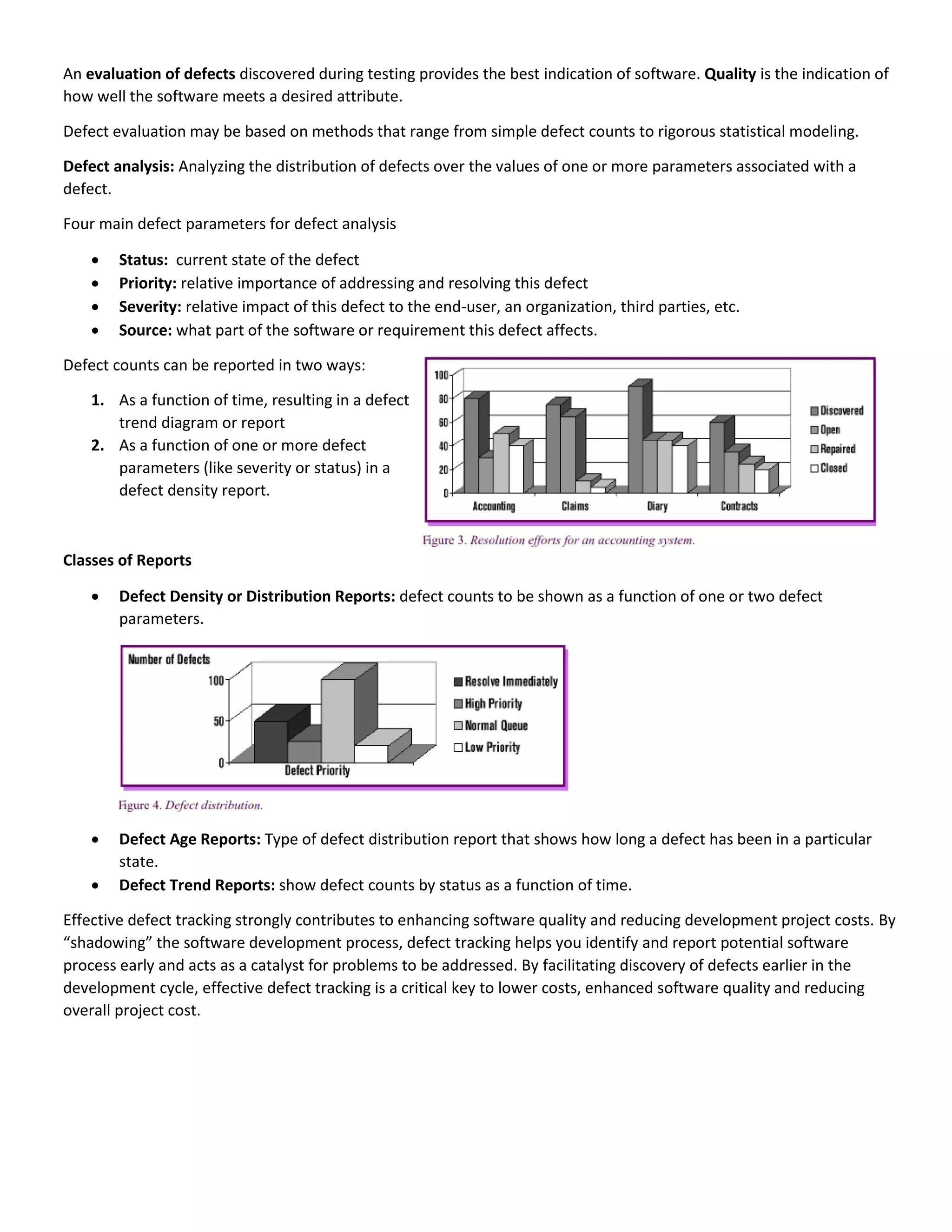 An evaluation of defects discovered during testing provides the best indication of software. Quality is the indication of
how well the software meets a desired attribute.
Defect evaluation may be based on methods that range from simple defect counts to rigorous statistical modeling.
Defect analysis: Analyzing the distribution of defects over the values of one or more parameters associated with a
defect.
Four main defect parameters for defect analysis
 Status: current state of the defect
 Priority: relative importance of addressing and resolving this defect
 Severity: relative impact of this defect to the end-user, an organization, third parties, etc.
 Source: what part of the software or requirement this defect affects.
Defect counts can be reported in two ways:
1. As a function of time, resulting in a defect
trend diagram or report
2. As a function of one or more defect
parameters (like severity or status) in a
defect density report.
Classes of Reports
 Defect Density or Distribution Reports: defect counts to be shown as a function of one or two defect
parameters.
 Defect Age Reports: Type of defect distribution report that shows how long a defect has been in a particular
state.
 Defect Trend Reports: show defect counts by status as a function of time.
Effective defect tracking strongly contributes to enhancing software quality and reducing development project costs. By
“shadowing” the software development process, defect tracking helps you identify and report potential software
process early and acts as a catalyst for problems to be addressed. By facilitating discovery of defects earlier in the
development cycle, effective defect tracking is a critical key to lower costs, enhanced software quality and reducing
overall project cost.
 
