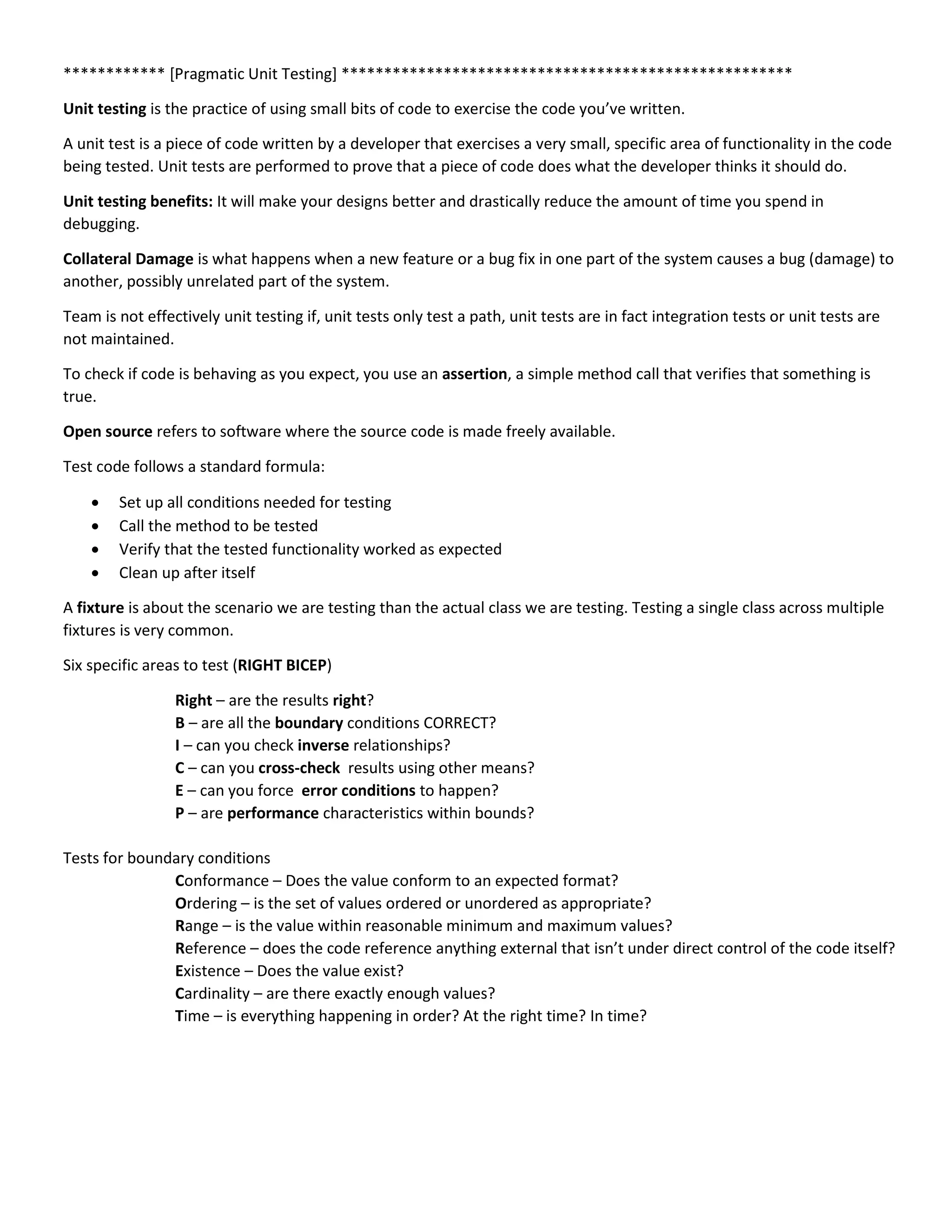 ************ [Pragmatic Unit Testing] *****************************************************
Unit testing is the practice of using small bits of code to exercise the code you’ve written.
A unit test is a piece of code written by a developer that exercises a very small, specific area of functionality in the code
being tested. Unit tests are performed to prove that a piece of code does what the developer thinks it should do.
Unit testing benefits: It will make your designs better and drastically reduce the amount of time you spend in
debugging.
Collateral Damage is what happens when a new feature or a bug fix in one part of the system causes a bug (damage) to
another, possibly unrelated part of the system.
Team is not effectively unit testing if, unit tests only test a path, unit tests are in fact integration tests or unit tests are
not maintained.
To check if code is behaving as you expect, you use an assertion, a simple method call that verifies that something is
true.
Open source refers to software where the source code is made freely available.
Test code follows a standard formula:
 Set up all conditions needed for testing
 Call the method to be tested
 Verify that the tested functionality worked as expected
 Clean up after itself
A fixture is about the scenario we are testing than the actual class we are testing. Testing a single class across multiple
fixtures is very common.
Six specific areas to test (RIGHT BICEP)
Right – are the results right?
B – are all the boundary conditions CORRECT?
I – can you check inverse relationships?
C – can you cross-check results using other means?
E – can you force error conditions to happen?
P – are performance characteristics within bounds?
Tests for boundary conditions
Conformance – Does the value conform to an expected format?
Ordering – is the set of values ordered or unordered as appropriate?
Range – is the value within reasonable minimum and maximum values?
Reference – does the code reference anything external that isn’t under direct control of the code itself?
Existence – Does the value exist?
Cardinality – are there exactly enough values?
Time – is everything happening in order? At the right time? In time?
 