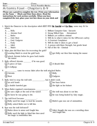 Ω
Name: Class:
Date: Total Possible Marks:
Artemis Fowl - Chapters 8-9
Please use a pencil to complete the test. Print your information
on the Name / Block and Date lines above. Read the
instructions for each section carefully. When you have
completed the test, place your test face down on your desk and
1. Match the Character to the description which BEST FITS! Be Careful and Go Slow, some may fit for
others.
A. Holly 1. Brilliant Computer Guru - Sarcastic
B. Artemis Fowl 2. Strong Willed Fairy - Determined
C. Butler 3. Brilliant yet selfless criminal
D. Cmd. Root 4. Will do to what it takes for the LEPrecon's safety
E. Cmd. Cudgeon 5. A Constant Complainer
F. Foaly 6. Will do what it takes to get a head
G. Juliet 7. A person with Brute Strength, but gentle heart
H. Mulch 8. Full of Hot Air - Criminal
2. What plan did Root have for recovering the gold?
A sending Mulch to steal the gold back
B attack Artemis before he goes back inside
the manor
C get Holly out then blue rinsing the manor
3. Holly offered Artemis ________ if he was good.
A A piece of Gum
B A Lollipop
C A Breath Mint
4. _____________ came to rescue Juliet after the troll attacked Butler.
A Artemis
B Root
C Holly
D Cudgeon
5. Holly tried to stop the troll with _____________, but it didn't work.
A an acid bomb
B a double barreled gun
C her buzz baton
D the light on her helmet
6. When Butler regained consciousness _____________.
A he saw a light at the end of the tunnel.
B he knew he was going to die.
C the troll was about to eat him.
D he was being healed by fairy magic.
7. The troll lived because _____________.
A Holly used her magic to heal his wounds.
B Holly asked Butler not to kill him.
C Butler's gun was out of ammunition.
8. How was the troll defeated?
A Butler dress in armor and fought him.
B Holly used the light to blind him then used
her magic to immobilize him.
C Juliet thought she was on a wrestling show
and fought him.
Artemis Fowl - 1 - Chapter 8 - 9
 