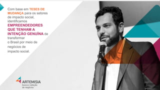 Com base em TESES DE MUDANÇA para os setores de impacto social, identificamos EMPREENDEDORES QUE TENHAM A INTENÇÃO GENUÍNA de transformar 
o Brasil por meio de negócios de 
impacto social.  