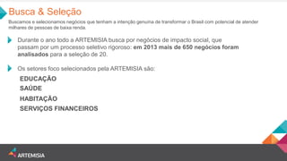 Durante o ano todo a ARTEMISIA busca por negócios de impacto social, que passam por um processo seletivo rigoroso: em 2013 mais de 650 negócios foram analisados para a seleção de 20. 
Os setores foco selecionados pela ARTEMISIA são: 
EDUCAÇÃO 
HABITAÇÃO 
SAÚDE 
SERVIÇOS FINANCEIROS 
Busca & Seleção 
Buscamos e selecionamos negócios que tenham a intenção genuína de transformar o Brasil com potencial de atender milhares de pessoas de baixa renda.  