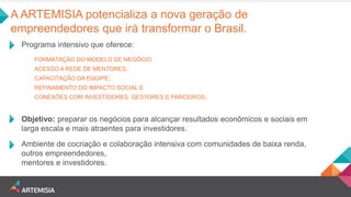 A ARTEMISIA potencializa a nova geração de empreendedores que irá transformar o Brasil. 
Programa intensivo que oferece: 
FORMATAÇÃO DO MODELO DE NEGÓCIO; 
ACESSO A REDE DE MENTORES; 
CAPACITAÇÃO DA EQUIPE; 
REFINAMENTO DO IMPACTO SOCIAL E 
CONEXÕES COM INVESTIDORES, GESTORES E PARCEIROS. 
Ambiente de cocriação e colaboração intensiva com comunidades de baixa renda, outros empreendedores, mentores e investidores. 
Objetivo: preparar os negócios para alcançar resultados econômicos e sociais em larga escala e mais atraentes para investidores.  