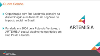 Quem Somos 
Organização sem fins lucrativos, pioneira na disseminação e no fomento de negócios de impacto social no Brasil. 
Fundada em 2004 pela Potencia Ventures, a ARTEMISIA possui atualmente escritórios em São Paulo e Recife.  