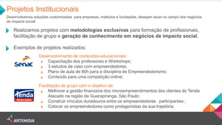 Projetos Institucionais 
Desenvolvemos soluções customizadas para empresas, institutos e fundações, desejam atuar no campo dos negócios de impacto social 
Realizamos projetos com metodologias exclusivas para formação de profissionais, facilitação de grupo e geração de conhecimento em negócios de impacto social. 
Exemplos de projetos realizados: 
Desenvolvimento de conteúdos educacionais: Capacitação dos professores e Workshops; 3 estudos de caso com empreendedores; Plano de aula de 80h para a disciplina de Empreendedorismo; Conteúdo para uma competição online; 
Facilitação de grupo com o objetivo de: Melhorar a gestão financeira dos microempreendimentos dos clientes do Tenda Atacado na região de Guarapiranga, São Paulo; Construir vínculos duradouros entre os empreendedores participantes ; Colocar os empreendedores como protagonistas da sua trajetória; 
;  