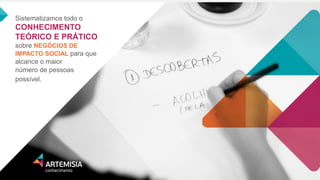 Sistematizamos todo o CONHECIMENTO TEÓRICO E PRÁTICO sobre NEGÓCIOS DE IMPACTO SOCIAL para que alcance o maior 
número de pessoas possível.  