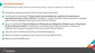 Conhecimento 
A ARTEMISIA produz, edita e dissemina conhecimento sobre o campo de negócios de impacto social. 
Produção de artigos para folha online e revista ideia sustentável 
Contribuição na publicação “Estudo sobre oportunidades de negócios de saúde para a população de baixa renda no Brasil” idealizado e coordenado pela Potencia Ventures e realizado pela Prospectiva Negócios Internacionais & Políticas Públicas 
Apoio na publicação “Oportunidades em Educação para Negócios Voltados para a População de Baixa Renda no Brasil ” idealizado e coordenado pela Potencia Ventures e Inspirare e realizado pela Prospectiva Negócios Internacionais & Políticas Públicas 
Coluna no site da Pequenas Empresas & Grandes Negócios 
Membro fundador da plataforma de conhecimento: Next Billion Brasil 
Membro do Pólo ANDE Brasil 
.  