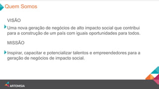 Uma nova geração de negócios de alto impacto social que contribui para a construção de um país com iguais oportunidades para todos. 
VISÃO 
Inspirar, capacitar e potencializar talentos e empreendedores para a geração de negócios de impacto social. 
MISSÃO 
Quem Somos  
